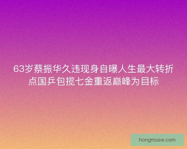 63岁蔡振华久违现身自曝人生最大转折点国乒包揽七金重返巅峰为目标