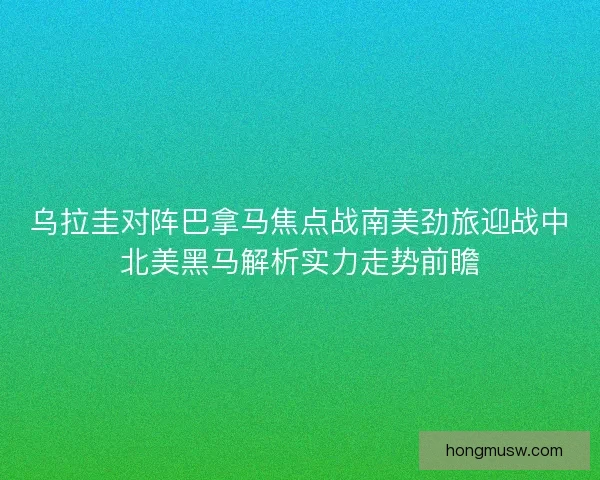 乌拉圭对阵巴拿马焦点战南美劲旅迎战中北美黑马解析实力走势前瞻