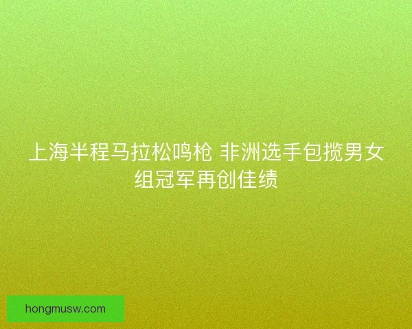 上海半程马拉松鸣枪 非洲选手包揽男女组冠军再创佳绩