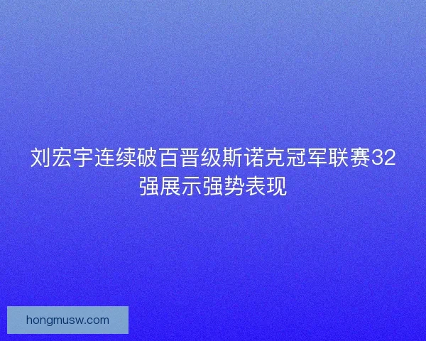 刘宏宇连续破百晋级斯诺克冠军联赛32强展示强势表现