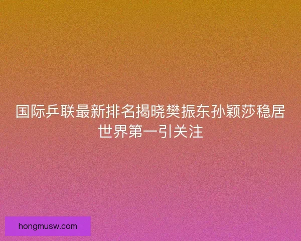 国际乒联最新排名揭晓樊振东孙颖莎稳居世界第一引关注