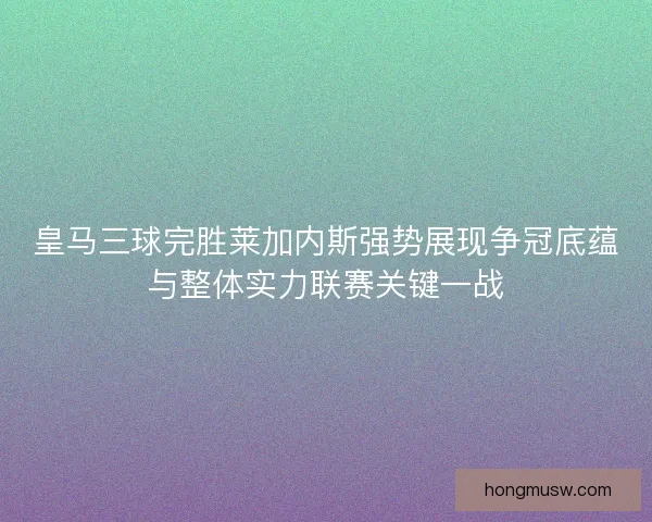 皇马三球完胜莱加内斯强势展现争冠底蕴与整体实力联赛关键一战