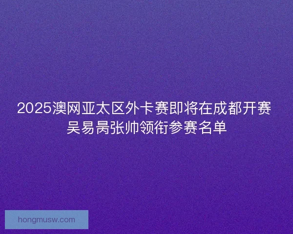 2025澳网亚太区外卡赛即将在成都开赛 吴易昺张帅领衔参赛名单 2025澳网亚太区外卡赛即将在成都开赛 吴易昺张帅领衔参赛名单