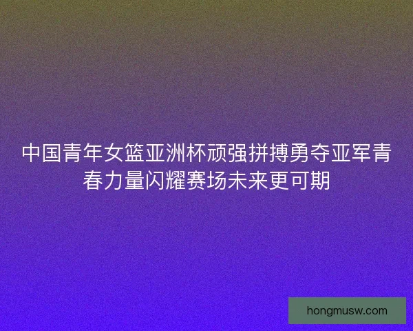 中国青年女篮亚洲杯顽强拼搏勇夺亚军青春力量闪耀赛场未来更可期 中国青年女篮亚洲杯顽强拼搏勇夺亚军青春力量闪耀赛场未来更可期