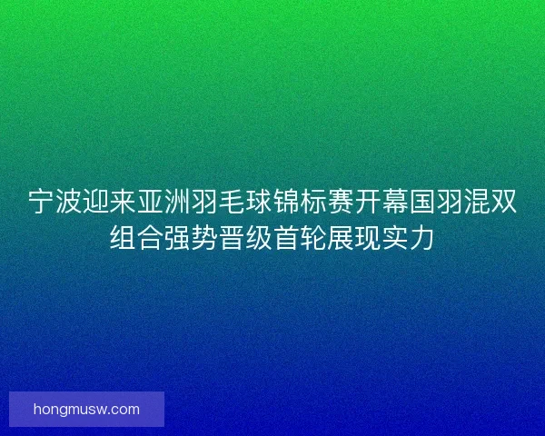 宁波迎来亚洲羽毛球锦标赛开幕国羽混双组合强势晋级首轮展现实力