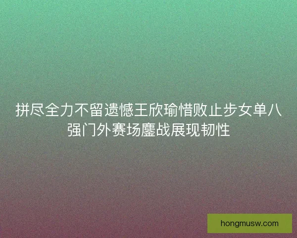 拼尽全力不留遗憾王欣瑜惜败止步女单八强门外赛场鏖战展现韧性