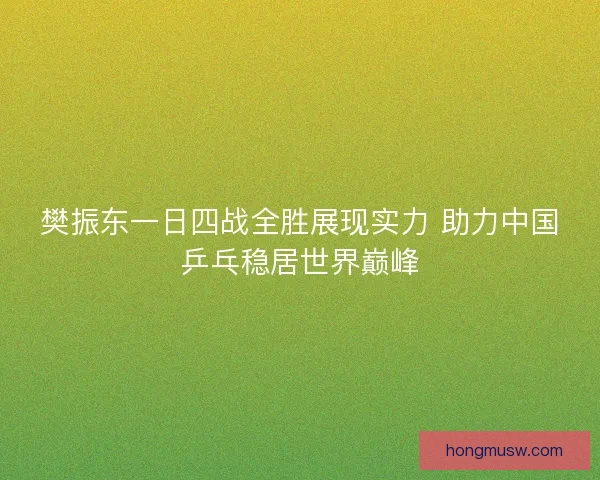 樊振东一日四战全胜展现实力 助力中国乒乓稳居世界巅峰