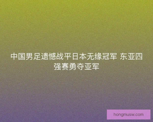 中国男足遗憾战平日本无缘冠军 东亚四强赛勇夺亚军