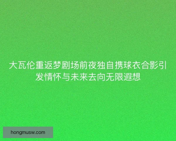 大瓦伦重返梦剧场前夜独自携球衣合影引发情怀与未来去向无限遐想