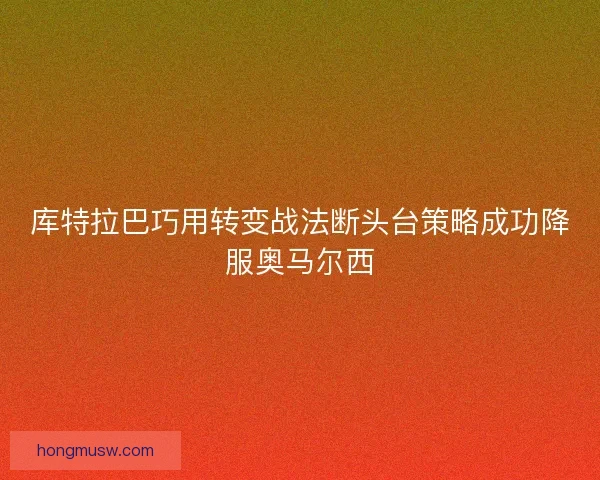 库特拉巴巧用转变战法断头台策略成功降服奥马尔西