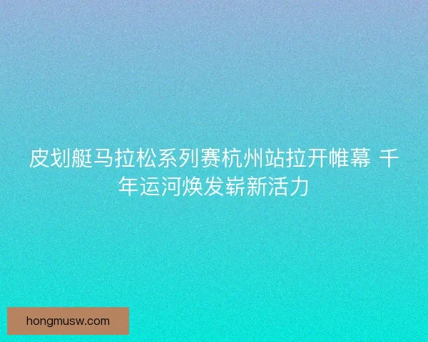 皮划艇马拉松系列赛杭州站拉开帷幕 千年运河焕发崭新活力