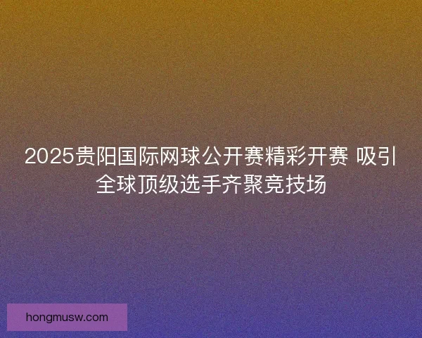 2025贵阳国际网球公开赛精彩开赛 吸引全球顶级选手齐聚竞技场