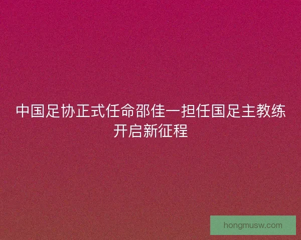 中国足协正式任命邵佳一担任国足主教练开启新征程