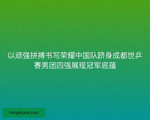 以顽强拼搏书写荣耀中国队跻身成都世乒赛男团四强展现冠军底蕴