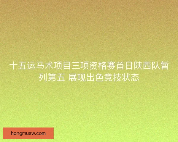十五运马术项目三项资格赛首日陕西队暂列第五 展现出色竞技状态