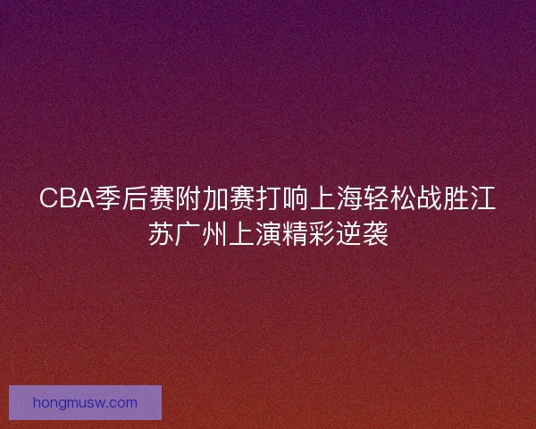 CBA季后赛附加赛打响上海轻松战胜江苏广州上演精彩逆袭