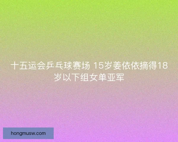 十五运会乒乓球赛场 15岁姜依依摘得18岁以下组女单亚军 十五运会乒乓球赛场 15岁姜依依摘得18岁以下组女单亚军