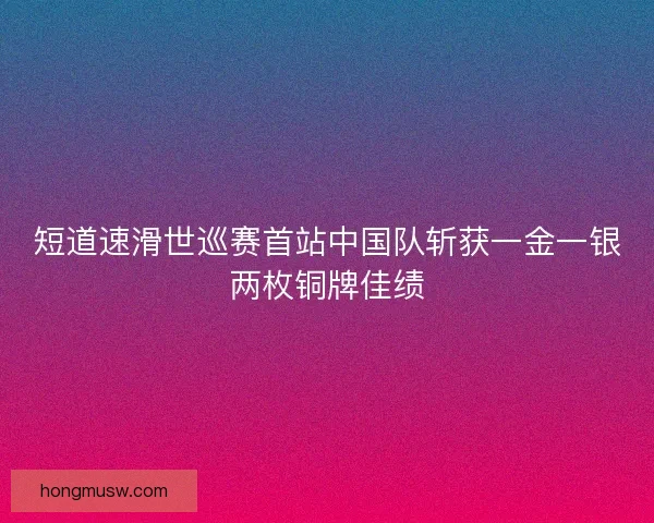短道速滑世巡赛首站中国队斩获一金一银两枚铜牌佳绩 短道速滑世巡赛首站中国队斩获一金一银两枚铜牌佳绩