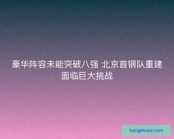 豪华阵容未能突破八强 北京首钢队重建面临巨大挑战