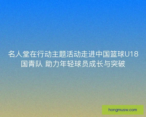 名人堂在行动主题活动走进中国篮球U18国青队 助力年轻球员成长与突破