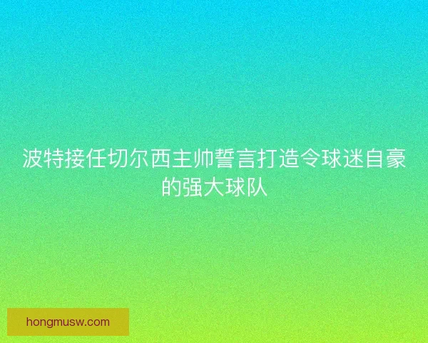 波特接任切尔西主帅誓言打造令球迷自豪的强大球队