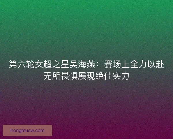 第六轮女超之星吴海燕:赛场上全力以赴无所畏惧展现绝佳实力 第六轮女超之星吴海燕:赛场上全力以赴无所畏惧展现绝佳实力