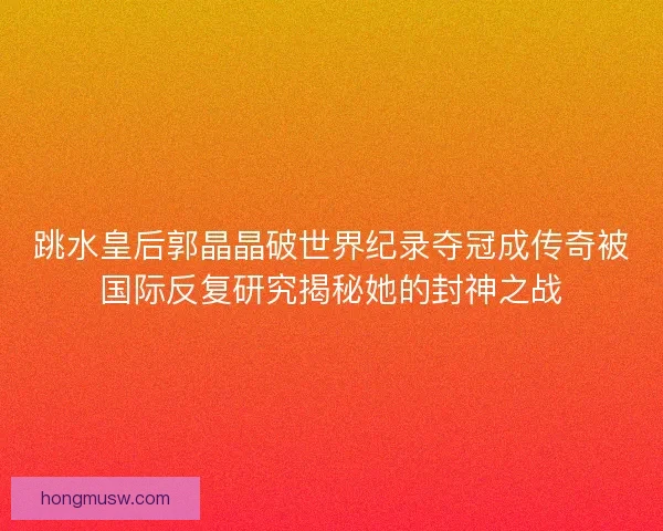 跳水皇后郭晶晶破世界纪录夺冠成传奇被国际反复研究揭秘她的封神之战