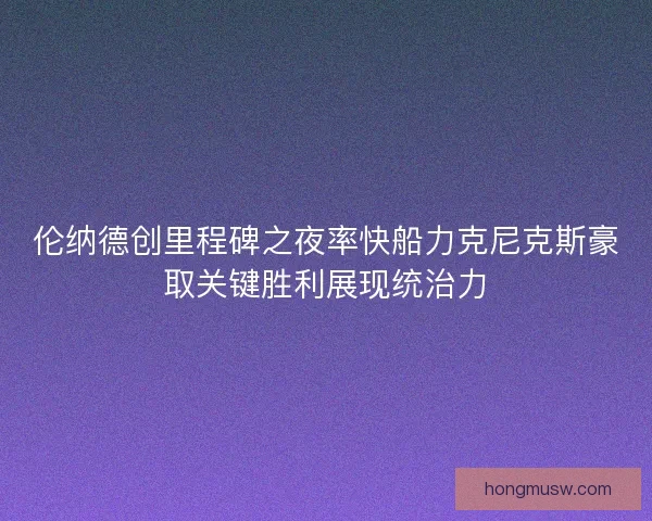 伦纳德创里程碑之夜率快船力克尼克斯豪取关键胜利展现统治力 伦纳德创里程碑之夜率快船力克尼克斯豪取关键胜利展现统治力