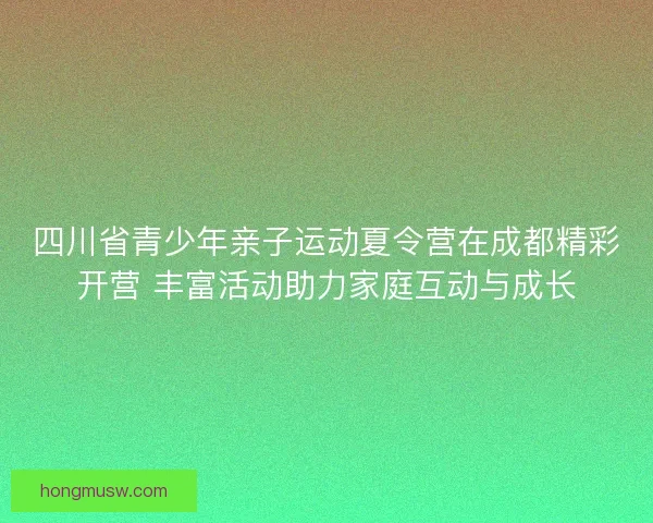 四川省青少年亲子运动夏令营在成都精彩开营 丰富活动助力家庭互动与成长 四川省青少年亲子运动夏令营在成都精彩开营 丰富活动助力家庭互动与成长