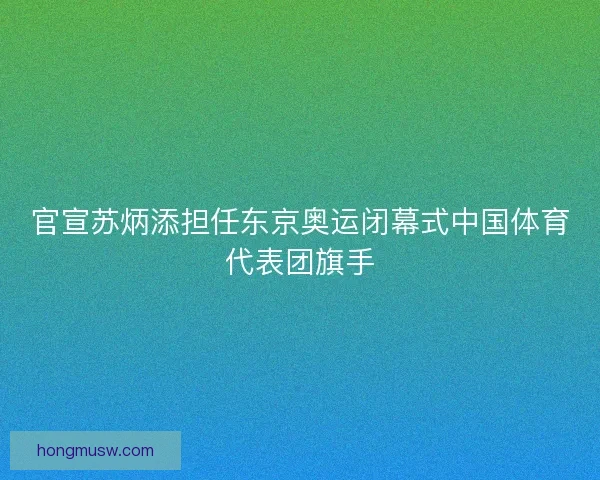 官宣苏炳添担任东京奥运闭幕式中国体育代表团旗手