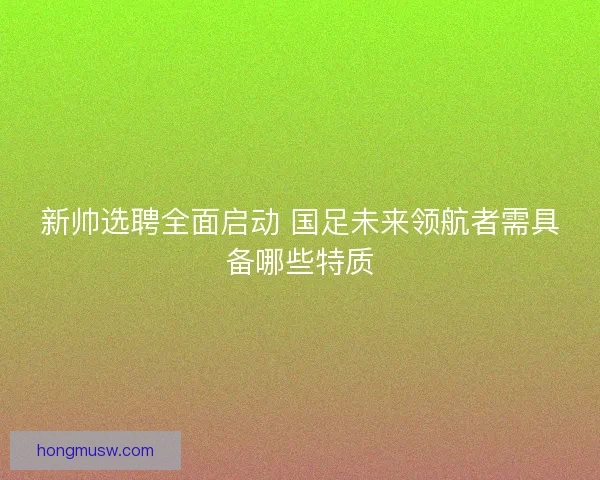 新帅选聘全面启动 国足未来领航者需具备哪些特质