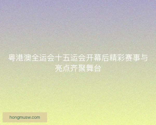粤港澳全运会十五运会开幕后精彩赛事与亮点齐聚舞台 粤港澳全运会十五运会开幕后精彩赛事与亮点齐聚舞台