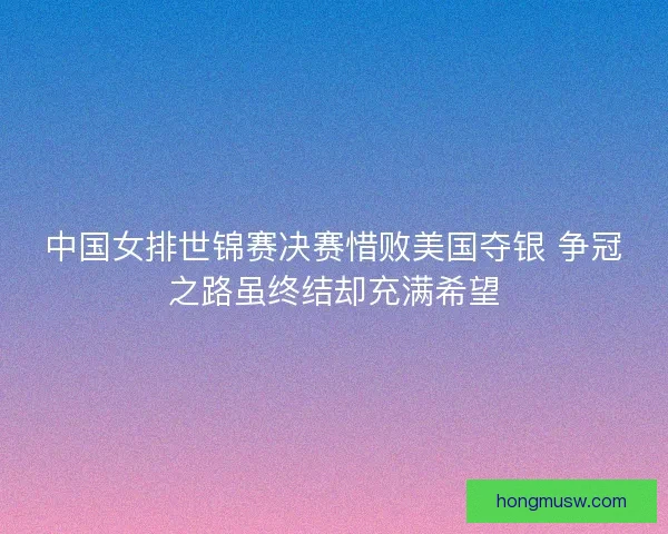 中国女排世锦赛决赛惜败美国夺银 争冠之路虽终结却充满希望 中国女排世锦赛决赛惜败美国夺银 争冠之路虽终结却充满希望