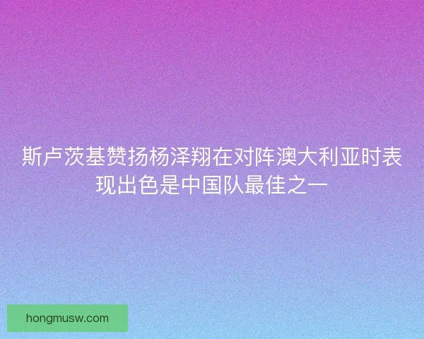 斯卢茨基赞扬杨泽翔在对阵澳大利亚时表现出色是中国队最佳之一