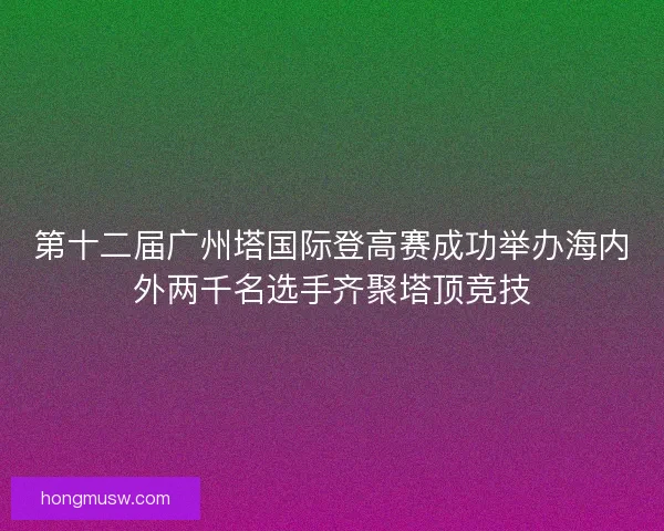 第十二届广州塔国际登高赛成功举办海内外两千名选手齐聚塔顶竞技