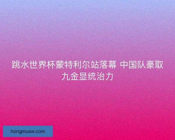 跳水世界杯蒙特利尔站落幕 中国队豪取九金显统治力