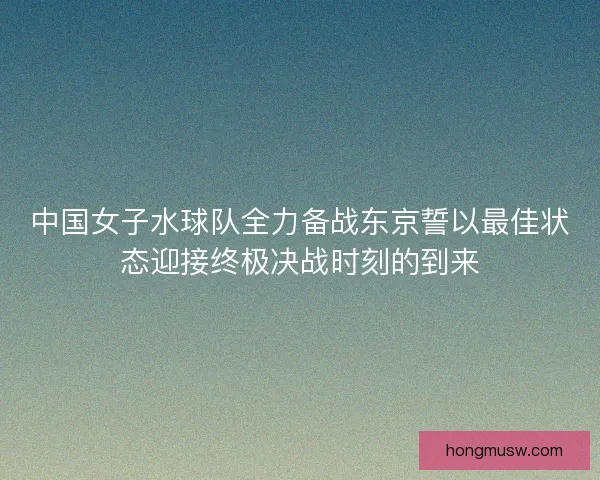 中国女子水球队全力备战东京誓以最佳状态迎接终极决战时刻的到来