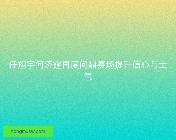任翔宇何济霆再度问鼎赛场提升信心与士气