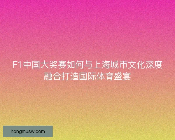 F1中国大奖赛如何与上海城市文化深度融合打造国际体育盛宴 F1中国大奖赛如何与上海城市文化深度融合打造国际体育盛宴