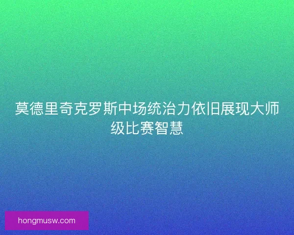 莫德里奇克罗斯中场统治力依旧展现大师级比赛智慧 莫德里奇克罗斯中场统治力依旧展现大师级比赛智慧