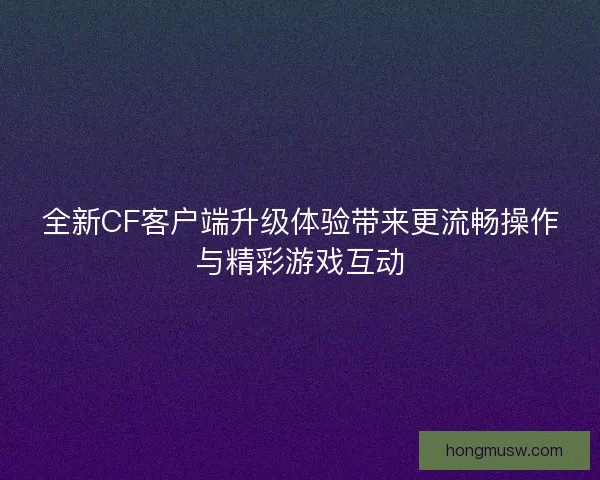 全新CF客户端升级体验带来更流畅操作与精彩游戏互动 全新CF客户端升级体验带来更流畅操作与精彩游戏互动